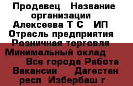 Продавец › Название организации ­ Алексеева Т.С., ИП › Отрасль предприятия ­ Розничная торговля › Минимальный оклад ­ 12 000 - Все города Работа » Вакансии   . Дагестан респ.,Избербаш г.